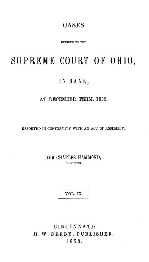 handle is hein.statereports/cdupcir0008 and id is 1 raw text is: CASES
DECIDED B3Y THE
SUPREME COURT OF OHIO,
IN BANK,
AT DECEMBER TERM, 1839.
REPORTED IN CONFORMITY WITH AN ACT OF ASSEMBLY.
FOR CHARLES HAMMOND,
REPORTER.
VOL. IX.
CINCINNATI:
H. W. DERBY, PUBLISHER.
1853.


