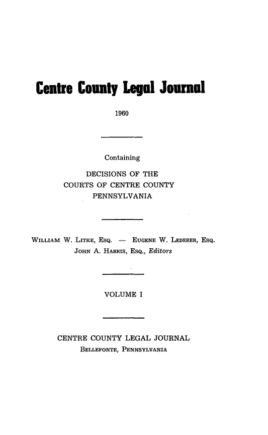 handle is hein.statereports/centclj0001 and id is 1 raw text is: Centre County Legal Journal
1960
Containing
DECISIONS OF THE
COURTS OF CENTRE COUNTY
PENNSYLVANIA
WILLIAM W. LITKE, ESQ. - EUGENE W. LEDERER, ESQ.
JOHN A. HARRIS, ESQ., Editors
VOLUME I
CENTRE COUNTY LEGAL JOURNAL
BELLEFONTE, PENNSYLVANIA


