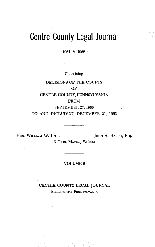 handle is hein.statereports/centclj0002 and id is 1 raw text is: Centre County Legal Journal
1961 & 1962
Containing
DECISIONS OF THE COURTS
OF
CENTRE COUNTY, PENNSYLVANIA
FROM
SEPTEMBER 27, 1960
TO AND INCLUDING DECEMBER 31, 1962

HON. WILLIAM W. LITKE              JOHN A. HAu~ms, ESQ.
S. PAUL MAZZA, Editors
VOLUME 2
CENTRE COUNTY LEGAL JOURNAL
BELLEFONTE, PENNSYLVANIA


