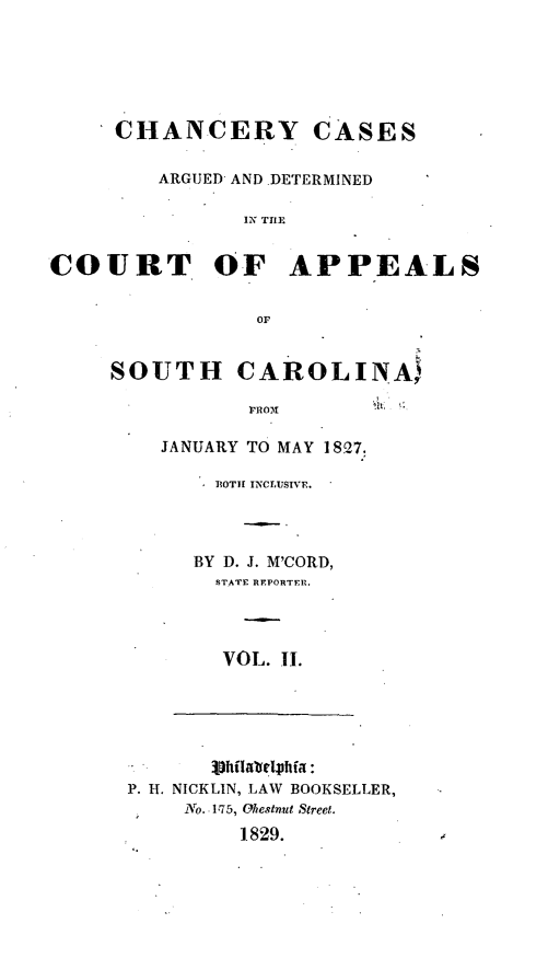 handle is hein.statereports/chacasc0002 and id is 1 raw text is: CHANCERY CASES
ARGUED AND DETERMINED
EN TILE
COURT OF APPEALS
OF

SOUTH CAROLINA
FROM
JANUARY TO MAY 1827.

POTIE INCLUSIVE.
BY D. J. M'CORD,
STATE REPORTER.
VOL. II.

P. H. NICKLIN, LAW BOOKSELLER,
No. 175, Ohestnut Street.
1829.


