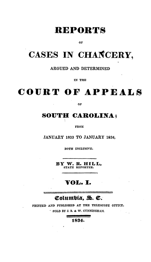 handle is hein.statereports/chappsc0001 and id is 1 raw text is: REPORTS
OF
CASES IN CHANCERY,
ARGUED AND DETERMINED
IN THE
COURT OF APPEALS
OF

SOUTH CAROLINA5
FRON
JANUARY 1833 TO JANUARY 1834,

BOTH INCLUSIVE.
BY W. R. HILL,
STATE REPORTER.
VOL. I.

PRINTED AND PUBLISHED AT THE TELESCOPE OFFICE.
SOLD BY J. R. & W. CUNNINGHAM
1834.


