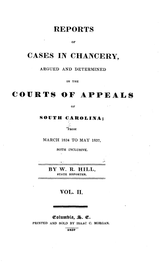 handle is hein.statereports/chappsc0002 and id is 1 raw text is: REPORTS
OF
CASES IN CHANCERY,

ARGUED AND DETERMINED
IN THE
COURTS OF APPEALS
OF

SOUTH CAROLINA;
FROM
MARCH 1834 TO MAY 1837,

BOTH INCLUSIVE.

BY W. R. HILL,
STATE REPORTER.

VOL. II.

(tolumbin,  %. Of.
PRINTED AND SOLD BY ISAAC C. MORGAN.
1837


