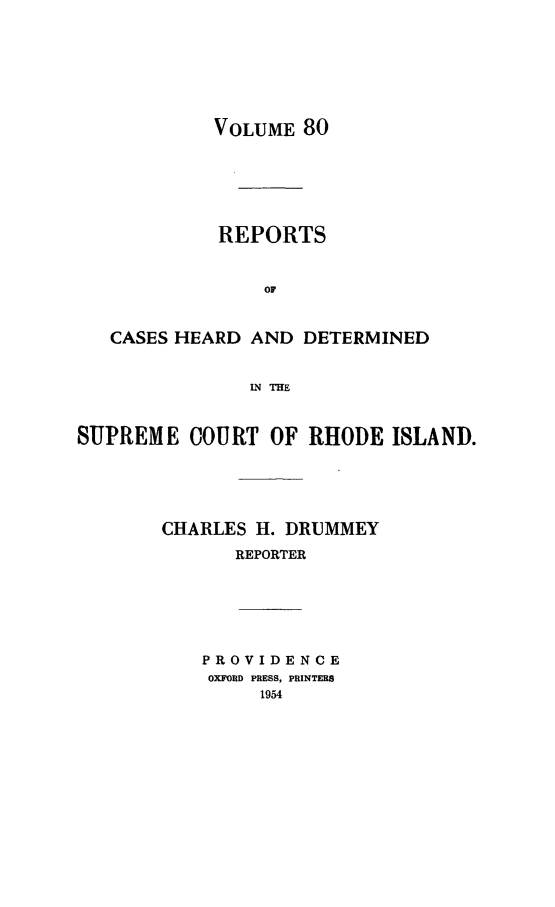handle is hein.statereports/chdscri0080 and id is 1 raw text is: VOLUME 80

REPORTS
OF
CASES HEARD AND DETERMINED
IN THE
SUPREME COURT OF RHODE ISLAND.
CHARLES H. DRUMMEY
REPORTER

PROVIDENCE
OXFORD PRESS, PRINTERS
1954



