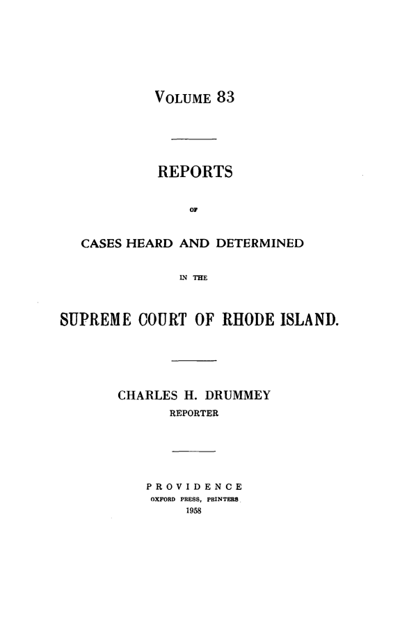 handle is hein.statereports/chdscri0083 and id is 1 raw text is: VOLUME 83

REPORTS
OF
CASES HEARD AND DETERMINED
LN THE
SUPREME COURT OF RHODE ISLAND.
CHARLES H. DRUMMEY
REPORTER

PROVIDENCE
OXFORD PRESS, PRINTERS.
1958


