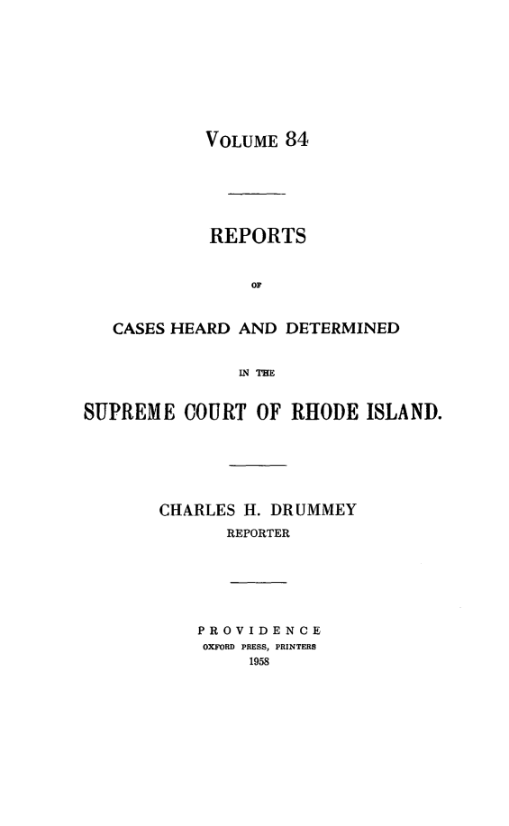 handle is hein.statereports/chdscri0084 and id is 1 raw text is: VOLUME 84

REPORTS
OF
CASES HEARD AND DETERMINED
IN THE
SUPREME COURT OF RHODE ISLAND.
CHARLES H. DRUMMEY
REPORTER
PROVIDENCE
OXFORD PRESS, PRINTERS
1958


