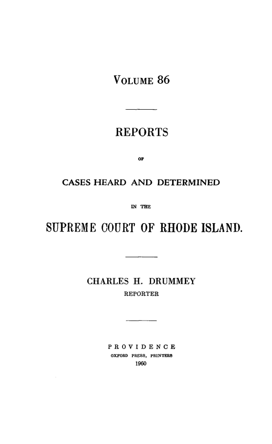 handle is hein.statereports/chdscri0086 and id is 1 raw text is: VOLUME 86

REPORTS
OF
CASES HEARD AND DETERMINED
IN IE
SUPREME COURT OF RHODE ISLAND.
CHARLES H. DRUMMEY
REPORTER

PROVIDENCE
OXFORD PRESS, PRINTERS
1960


