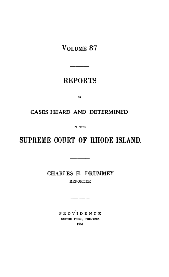 handle is hein.statereports/chdscri0087 and id is 1 raw text is: VOLUME 87

REPORTS
OF
CASES HEARD AND DETERMINED
EnqTR
SUPREME COURT OF RHODE ISLAND.
CHARLES H. DRUMMEY
REPORTER

PROVIDENCE
OXFORD PRESS, PRINTERS
1961


