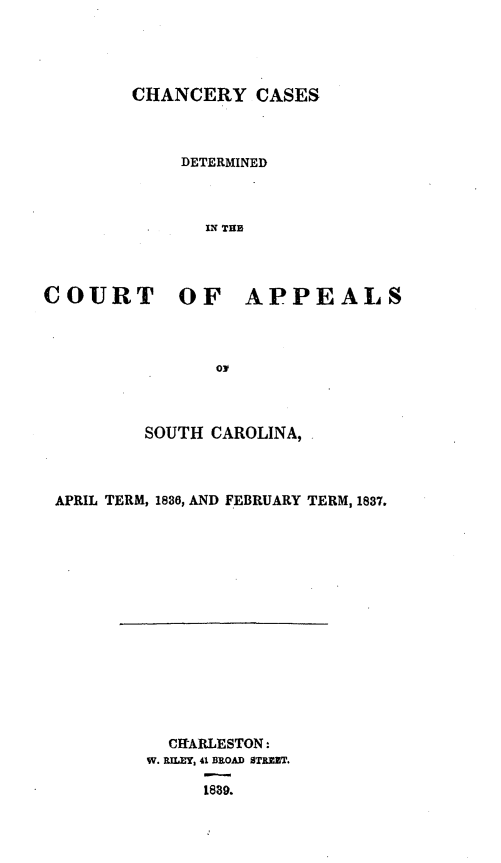 handle is hein.statereports/chncapsc0001 and id is 1 raw text is: 




CHANCERY CASES



     DETERMINED



       IN THE


COURT OF


APPEALS


OJ


        SOUTH  CAROLINA,



APRIL TERM, 1836, AND FEBRUARY TERM, 1837.


  CItARLESTON:
W. RILET, 41 BROAD STREUT.

     1889.



