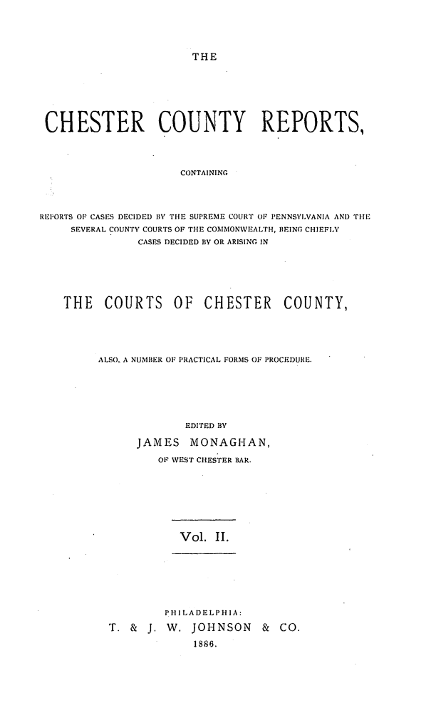 handle is hein.statereports/chstcr0002 and id is 1 raw text is: 





THE


CHESTER COUNTY REPORTS,




                     CONTAINING




REPORTS OF CASES DECIDED BY THE SUPREME COURT OF PENNSYLVANIA AND THE
     SEVERAL COUNTY COURTS OF THE COMMONWEALTH, BEING CHIEFLY
               CASES DECIDED BY OR ARISING IN


THE   COURTS OF CHESTER COUNTY,






     ALSO, A NUMBER OF PRACTICAL FORMS OF PROCEDURE.







                   EDITED BY

           JAMES   MONAGHAN,

              OF WEST CHESTER BAR.


Vol. II.


         PH I LADELPH I A:

T. &  J. W.  JOHNSON   &  CO.

             1886.


