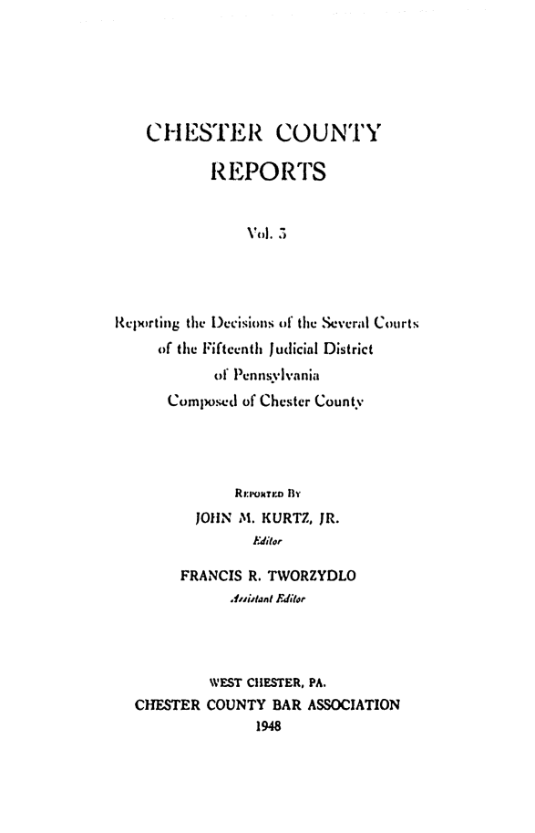 handle is hein.statereports/chstcr0003 and id is 1 raw text is: 






    CHESTER COUNTY

           REPORTS


                Vol. 5




Reporting the Decisions of the Several Courts
     of the Fifteenth Judicial District
            of Pennsylvania
      Composed of Chester County




              Roo:tro Bv
          JOHN M. KURTZ, JR.
                Edior

        FRANCIS R. TWORZYDLO
              Anistant Editor




           WEST CHESTER, PA.
  CHESTER  COUNTY  BAR ASSOCIATION
                 1948


