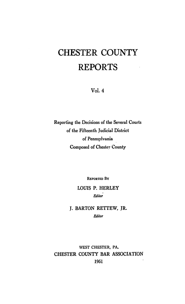 handle is hein.statereports/chstcr0004 and id is 1 raw text is: 








  CHESTER COUNTY

         REPORTS



              Vol. 4





Reporting the Decisions of the Several Courts
     of the Fifteenth Judicial District
           of Pennsylvania
      Composed of Chestic County


            REPORTED By

         LOUIS P. HERLEY
               Editor

      J. BARTON RETTEW,  JR.
               Editor





         WEST CHESTER, PA.
CHESTER  COUNTY  BAR  ASSOCIATION
               1951


