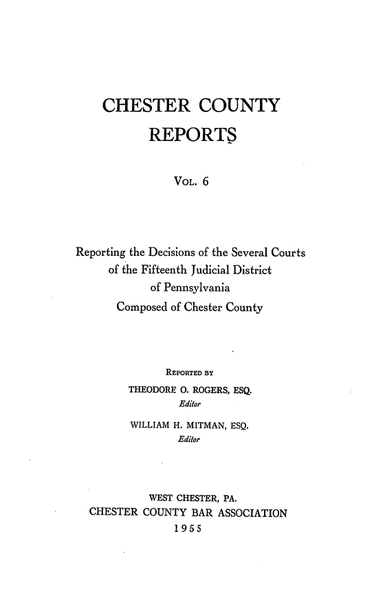 handle is hein.statereports/chstcr0006 and id is 1 raw text is: 







    CHESTER COUNTY

            REPORTS



                VOL. 6





Reporting the Decisions of the Several Courts
     of the Fifteenth Judicial District
            of Pennsylvania
       Composed of Chester County


            REPORTED BY
      THEODORE 0. ROGERS, ESQ.
              Editor

       WILLIAM H. MITMAN, ESQ.
              Editor




          WEST CHESTER, PA.
CHESTER  COUNTY BAR  ASSOCIATION
              1955


