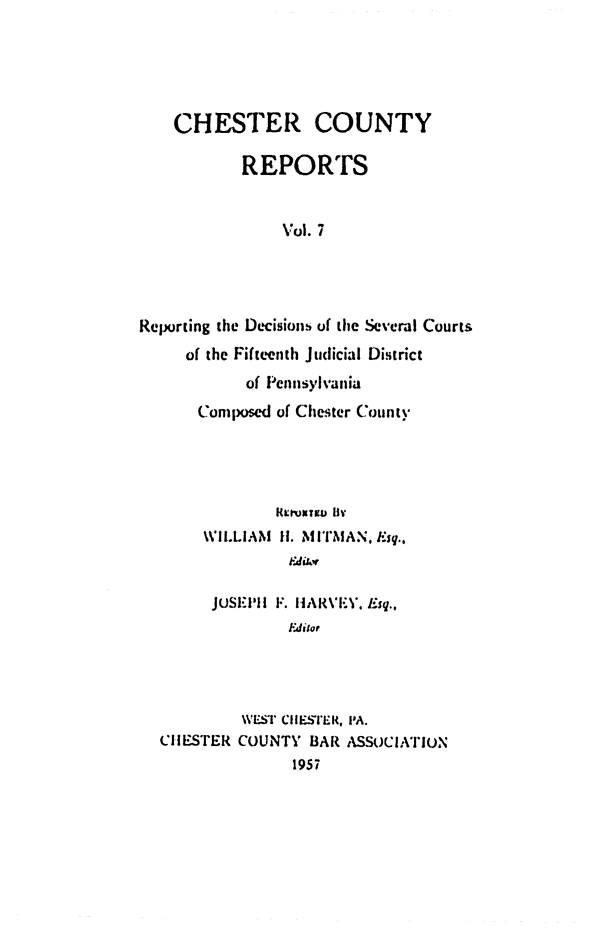 handle is hein.statereports/chstcr0007 and id is 1 raw text is: 





    CHESTER COUNTY

           REPORTS


                Vol. 7




Reporting the Decisions of the Several Courts
     of the Fifteenth Judicial District
            of Pennsylvania
      Composed of Chester County


     WILLIAM II. MITMAN, Esq..
              Editor

      JUSE-' il F. HiARVEY.N. Esq.,
              Editor




         WEST CHESTEK. PA.
CiH ESTER COUNTY BAR ASSOCIATION
               1957


