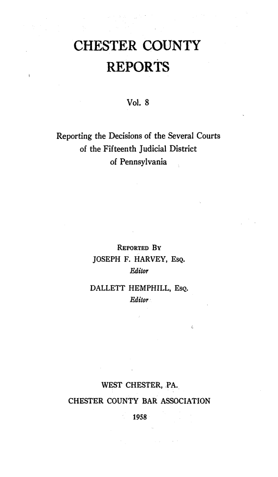 handle is hein.statereports/chstcr0008 and id is 1 raw text is: 



    CHESTER COUNTY

           REPORTS



               Vol. 8



Reporting the Decisions of the Several Courts
     of the Fifteenth Judicial District
           of Pennsylvania


          REPORTED By
     JOSEPH F. HARVEY, EsQ.
             Editor

     DALLETT HEMPHILL, EsQ.
             Editor









       WEST CHESTER, PA.

CHESTER COUNTY  BAR ASSOCIATION


1958


