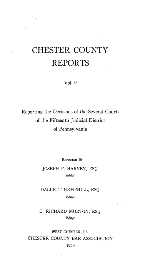 handle is hein.statereports/chstcr0009 and id is 1 raw text is: 








    CHESTER COUNTY

           REPORTS


                Vol. 9





Reporting the Decisions of the Several Courts
     of the Fifteenth Judicial District
            of Pennsylvania


             REPORTED By

     JOSEPH F. HARVEY, ESQ.
              Editor


     DALLETT HEMPHILL, ESQ.
              Editor


    C. RICHARD MORTON,  ESQ.
              Editor

         WEST CHESTER, PA.
CHESTER COUNTY  BAR ASSOCIATION
              1960


