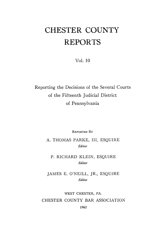 handle is hein.statereports/chstcr0010 and id is 1 raw text is: 





    CHESTER COUNTY

           REPORTS



               Vol. 10





Reporting the Decisions of the Several Courts

     of the Fifteenth Judicial District

            of Pennsylvania


           REPORTED By

  A. THOMAS PARKE, III, ESQUIRE
              Editor

   P. RICHARD KLEIN, ESQUIRE
              Editor

  JAMES E. O'NEILL, JR., ESQUIRE
              Editor


         WEST CHESTER, PA.
CHESTER  COUNTY BAR ASSOCIATION
              1962


