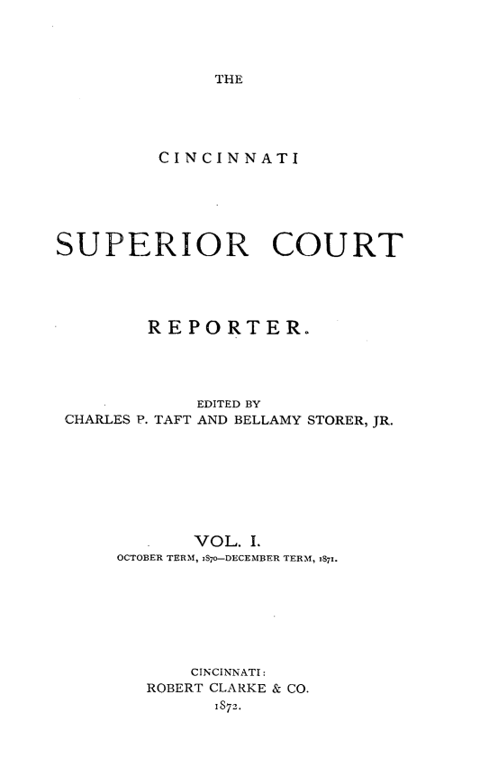 handle is hein.statereports/cincsupctre0001 and id is 1 raw text is: 




THE


         CINCINNATI






SUPERIOR COURT





        REPORTER.




             EDITED BY
 CHARLES P. TAFT AND BELLAMY STORER, JR.








            VOL. I.
     OCTOBER TERM, 1870-DECEMBER TERM, 187!.








            CINCINNATI:
        ROBERT CLARKE & CO.
              1S72.


