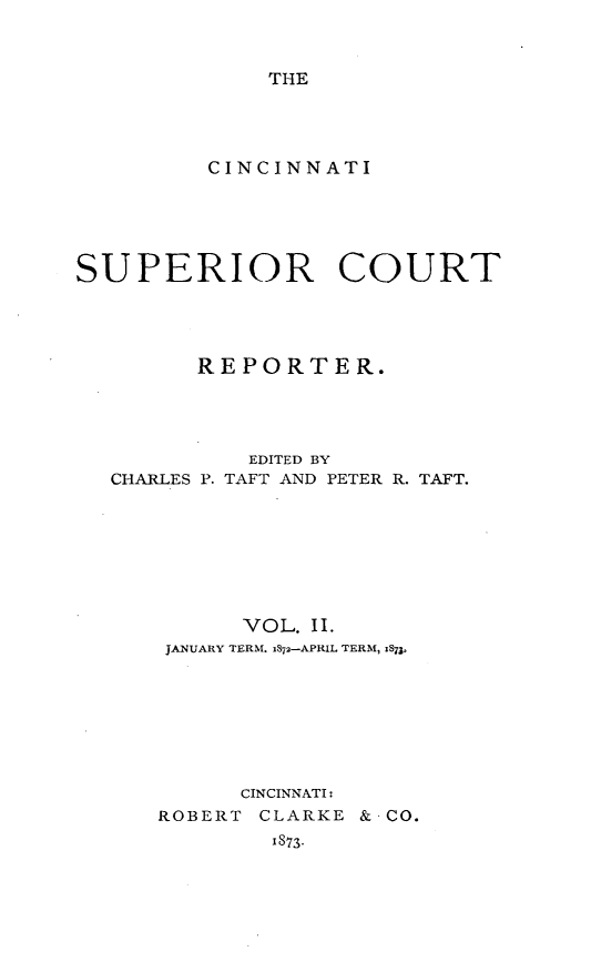 handle is hein.statereports/cincsupctre0002 and id is 1 raw text is: 



THE


         CINCINNATI






SUPERIOR COURT




         REPORTER.




            EDITED BY
  CHARLES P. TAFT AND PETER R. TAFT.








            VOL. II.
      JANUARY TERM. iS72-APRIL TERM, :873o








            CINCINNATI:
      ROBERT CLARKE & CO.
              1873.


