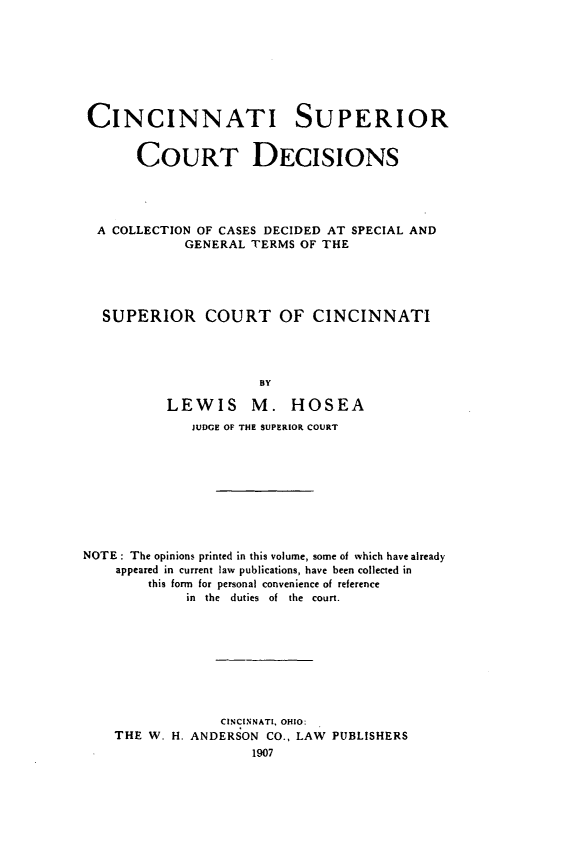 handle is hein.statereports/cinsucde0001 and id is 1 raw text is: CINCINNATI SUPERIOR
COURT DECISIONS
A COLLECTION OF CASES DECIDED AT SPECIAL AND
GENERAL TERMS OF THE
SUPERIOR COURT OF CINCINNATI
BY
LEWIS M. HOSEA
JUDGE OF THE SUPERIOR COURT
NOTE : The opinions printed in this volume, some of which have already
appeared in current law publications, have been collected in
this form for personal convenience of reference
in  the  duties  of  the  court.
CINCINNATI, OHIO:
THE W. H. ANDERSON CO., LAW PUBLISHERS
1907


