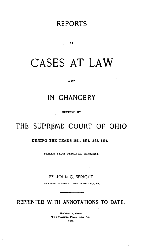 handle is hein.statereports/clascoh0001 and id is 1 raw text is: 






               REPORTS





                   or






     CASES AT LAW




                   AND





           IN CHANCERY



                 DECIDED BY




THE SUPREME COURT OF OHIO



      DURING THE YEARS 1831, 1832, 1833, 1834.



          TAKEN FROM ORIGINAL MINUTES.







            B' JOHN C. WRIGHT

          LATE ONE OP THE JUDGES OF SAID COURT.





 REPRINTED WITH ANNOTATIONS TO DATE.


                NORWALK, OHIO
             Tun LANING PRINTING CO.
                   1901.



