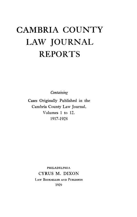 handle is hein.statereports/cmbcljr0001 and id is 1 raw text is: 





CAMBRIA COUNTY

   LAW JOURNAL

        REPORTS







            Containing

    Cases Originally Published in the
    Cambria County Law Journal,
         Volumes 1 to 12.
            1917-1928









            PHILADELPHIA
        CYRUS M. DIXON
        LAW BOOKSELLER AND PUBLISHER
              1929


