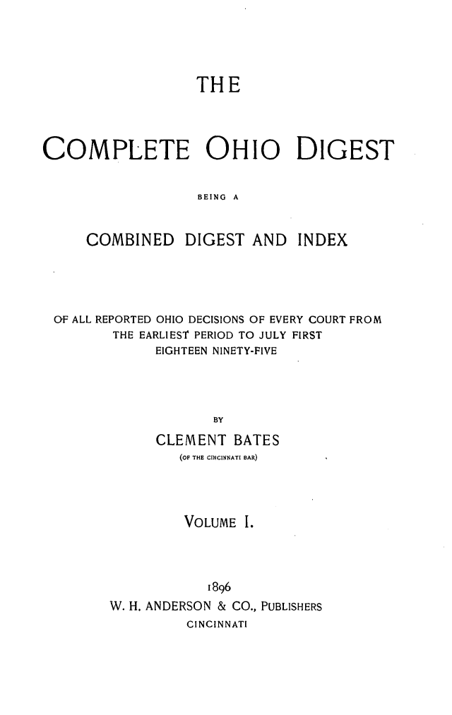 handle is hein.statereports/cohest0001 and id is 1 raw text is: THE
COMPLETE OHIO DIGEST
BEING A
COMBINED DIGEST AND INDEX

OF ALL REPORTED OHIO DECISIONS OF EVERY COURT FROM
THE EARLIEST PERIOD TO JULY FIRST
EIGHTEEN NINETY-FIVE
BY
CLEMENT BATES
(OF THE CINCINNATI BAR)
VOLUME I.
1896
W. H. ANDERSON & CO., PUBLISHERS
INCINNATI


