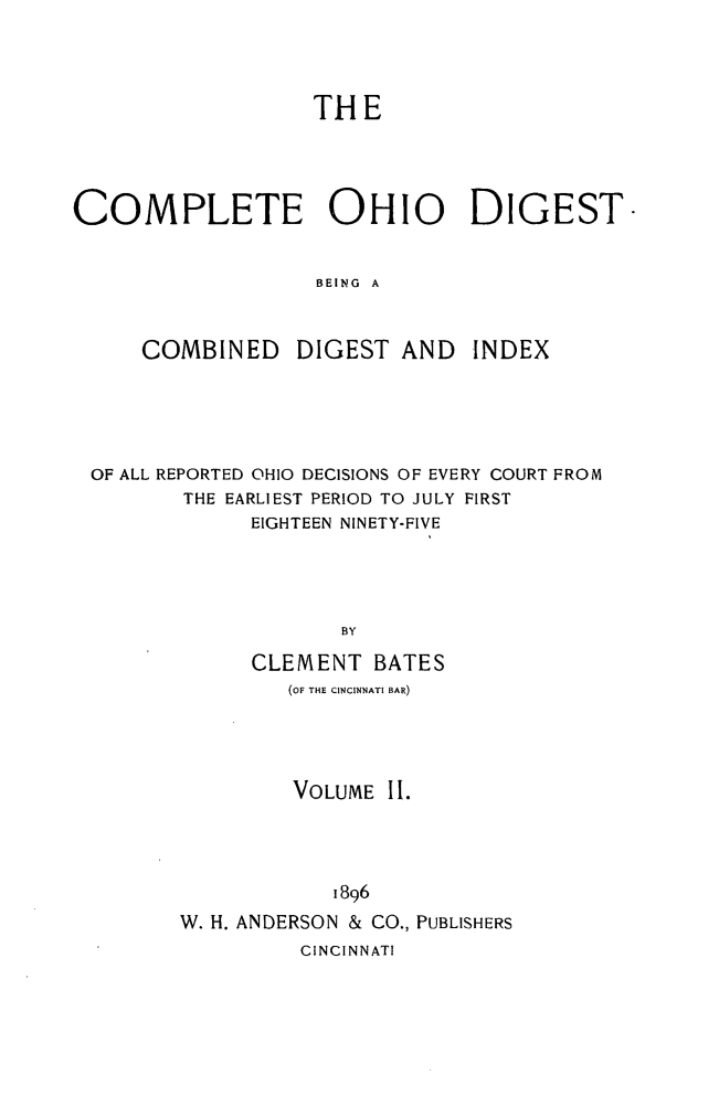 handle is hein.statereports/cohest0002 and id is 1 raw text is: THE
COMPLETE OHIO DIGEST-
BEING A
COMBINED DIGEST AND INDEX

OF ALL REPORTED OHIO DECISIONS OF EVERY COURT FROM
THE EARLIEST PERIOD TO JULY FIRST
EIGHTEEN NINETY-FIVE
BY
CLEMENT BATES
(OF THE CINCINNATI BAR)
VOLUME II.
1896
W. H. ANDERSON & CO., PUBLISHERS
CINCINNATI


