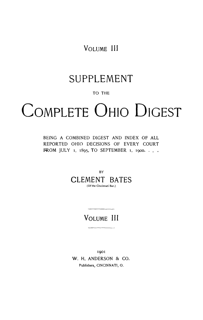 handle is hein.statereports/cohest0003 and id is 1 raw text is: VOLUME III

SUPPLEMENT
TO THE
COMPLETE OHIO DIGEST

BEING A COMBINED DIGEST AND INDEX OF ALL
REPORTED OHIO DECISIONS OF EVERY COURT
BROM JULY 1, 1895, TO SEPTEMBER i, i9oo.
BY
CLEMENT BATES
(Of the Cincinnati Bar.)

VOLUME III
1901
W. H. ANDERSON & CO.
Publishers, CINCINNATI, 0.


