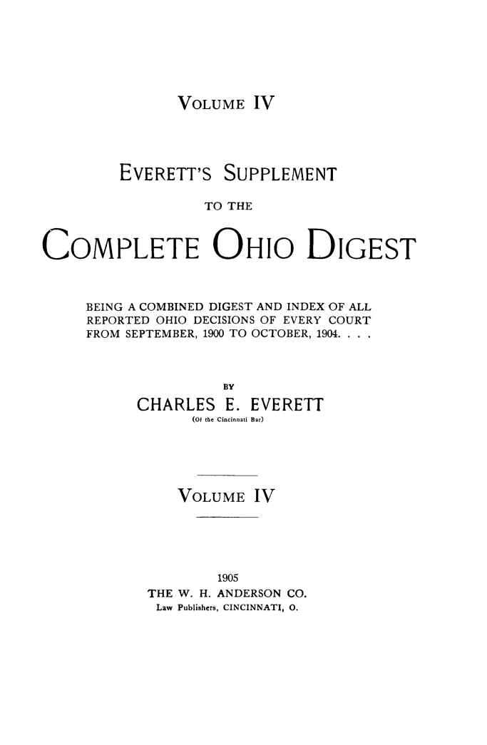handle is hein.statereports/cohest0004 and id is 1 raw text is: VOLUME IV

EVERETT'S

SUPPLEMENT

TO THE

COMPLETE OHIO DIGEST
BEING A COMBINED DIGEST AND INDEX OF ALL
REPORTED OHIO DECISIONS OF EVERY COURT
FROM SEPTEMBER, 1900 TO OCTOBER, 1904. ..
BY
CHARLES E. EVERETT
(Of the Cincinnati Bar)

VOLUME IV
1905
THE W. H. ANDERSON CO.
Law Publishers, CINCINNATI, 0.



