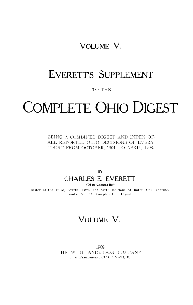 handle is hein.statereports/cohest0005 and id is 1 raw text is: VOLUME V.

EVERETT'S SUPPLEMENT
TO THE
COMPLETE OHIO DIGEST

BEING A COMBINED DIGEST AND INDEX OF.
ALL REPORTED OHIO DECISIONS OF EVERY
COURT FROM       OCTOBER, 1904, TO APRIL, 1908.
BY
CHARLES E. EVERETT
(Of the Cincinnati Bar)
Editor of the Third, Fourth, Fifth, and Sixth Editions of Bates' Ohio .%tatute
and of Vol. IV, Complete Ohio Digest.

VOLUME

V.

1908
THE W. H1. ANDERSON CO-MPANY,
LAW PUBLISHERS, INCENNATI, 0.


