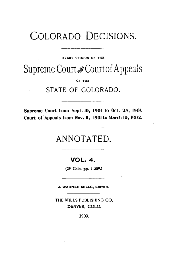 handle is hein.statereports/colodecc0004 and id is 1 raw text is: COLORADO DECISIONS.
EVERY OPINION OF THE
Supreme Court.o Court of Appeals
OF THE
STATE OF COLORADO.
Supreme Court from Sept. 10, 1901 to Oct. 28, 190!.
Court of Appeals from Nov. II, 1901 to March 10, 1902.
ANNOTATED.
VOL. 4.
(29 Colo. pp. 1-259.)
J. WARNER MILLS, EDITOR.
THE MILLS PUBLISHING CO.
DENVER, COLO.
1903.


