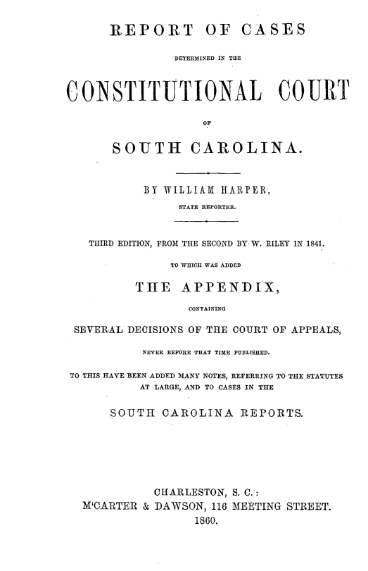 handle is hein.statereports/concousc0001 and id is 1 raw text is: REPORT OF CASES
DETERMINED IN THE
CONSTITUTIONAL COURT
OF
SOUTH CAROLINA.
BY WILLIAM HARPER,
STATE REPORTER.
THIRD EDITION, FROM THE SECOND BY W. RILEY IN 1841.
TO WHICH WAS ADDED
THE APPENDIX,
CONTAINING
SEVERAL DECISIONS OF THE COURT OF APPEALS,
NEVER BEFORE THAT TIME PUBLISHED.
TO THIS HAVE BEEN ADDED MANY NOTES, REFERRING TO THE STATUTES
AT LARGE, AND TO CASES IN THE
SOUTH CAROLINA REPORTS.
CHARLESTON, S. C.:
M'CARTER & DAWSON, 116 MEETING STREET.
1860.


