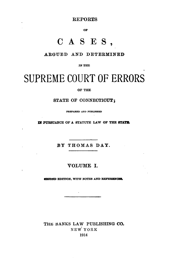handle is hein.statereports/connrepcadsc0001 and id is 1 raw text is: REPORTS

.OF
CASES,
ARGUED AND DETERMINED
IN THE:
SUPREME COURT OF ERRORS
OF THE

STATE OF CONNECTICUT;
PREPARED AND PUBLISHED
IN PURSUANCE OF A STATUTE LAW OF THE BIrATZ
BY THOMAS DAY.
VOLUME I.
GBOOMD EDITION, WITH NOTES AND REPEREam.
THE BANKS LAW PUBLISHING CO.
NEW YORK
1914


