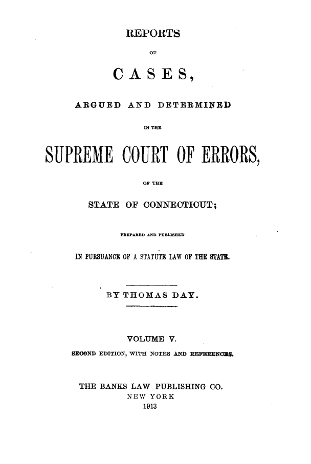 handle is hein.statereports/connrepcadsc0005 and id is 1 raw text is: REPORTS
OF

CAS

ES,

ARGUED AND DETERMINED
IN THE
SUPREME COURT OF ERRORS,
OF THE

STATE OF COINNEOTIOUT;
PREPARED AND PUBLIEED
IN PURSUANCE OF A STATUTE LAW OF THE STATR.
BY THOMAS DAY.
VOLUME V.
SECOND EDITION, WITH NOTES AND REFERENCUS.
THE BANKS LAW      PUBLISHING CO.
NEW YORK
1913


