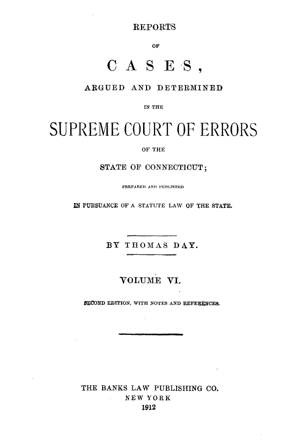 handle is hein.statereports/connrepcadsc0006 and id is 1 raw text is: REPORTS

OF
CAS ES,
ARGUED AND DETERMINED
IN THE
SUPREME COURT OF ERRORS
OF THE

STATE OF CONNECTICUT;
PREPARED AND PUBLISHTED
I PURSUANCE OF A STATUTE LAW OF THE STATE.
BY THOMAS DAY.
VOLUME V1.
BECOND EDITION, WITH NOTES AND REFERNCES.
THE BANKS LAW PUBLISHING CO.
NEW YORK
1912


