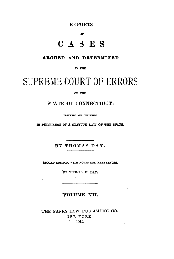handle is hein.statereports/connrepcadsc0007 and id is 1 raw text is: REPORTS
01
CAS ES

ARGUED AND DETERMINED
DN Tm
SUPREME COURT OF ERRORS
OF TM

STATE OF CONNECTICUT;
P'EPARED AND PUBLIBUND
IN PURSUANCE OF A STATUTE LAW OF THE STATE.
BY THOMAS DAY.
SMOND ]DITION, WITH NOTES AND REFEREMOU
BY THOMAS M. DAY.

VOLUME VII.
THE BANKS LAW PUBLISHING CO.
NEW YORK
1914


