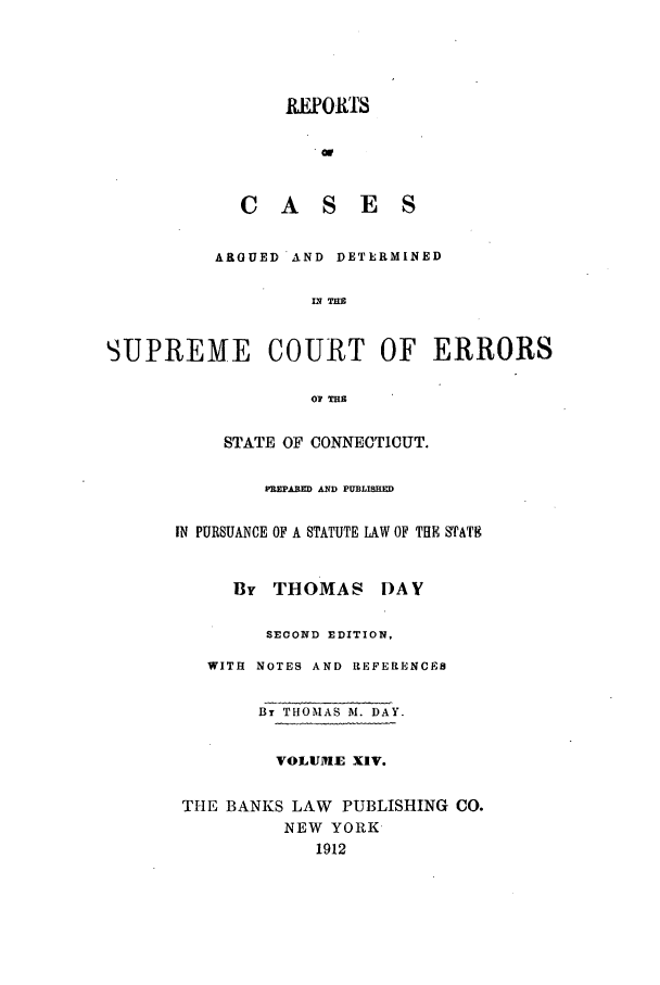 handle is hein.statereports/connrepcadsc0014 and id is 1 raw text is: REPOIt'rs
CASES
ARGUED AND DETERMINED

SUPREA

1E COURT OF
SA   THE
STATE OF CONNECTICUT.

ERRORS

PREPA.ED AND PUBLISHED
IN PURSUANCE OF A STATUTE LAW OF THE STAT8
By THOMAS I)AY
SECOND EDITION,
WITH NOTES AND REFERENCES
By THOMAS M. DAY.
VOLUM E XIV.
THE BANKS LAW PUBLISHING CO.
NEW YORK
1912


