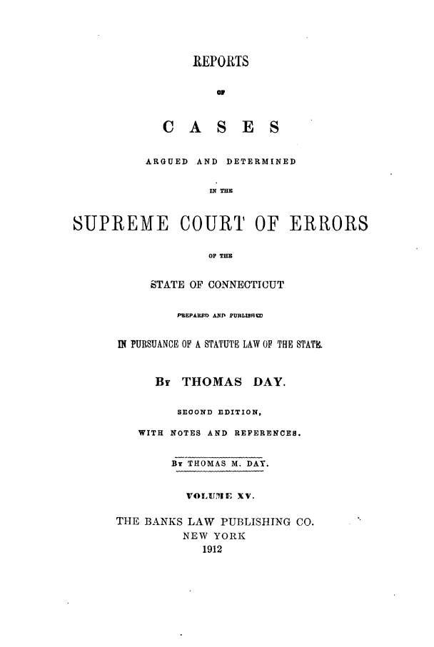 handle is hein.statereports/connrepcadsc0015 and id is 1 raw text is: REPORTS
CASES
ARGUED AND DETERMINED
IN THE
SUPREME COURT OF ERRORS
OF THE
STATE OF CONNECTICUT
PREPARTD AN  PUBLIShED
IN PURSUANCE OF A STATUTE LAW OF THE STAT.
By THOMAS DAY.
SEOOND EDITION,
WITH NOTES AND REFERENCES.
By THOMAS M. DAY.
VOLUM1E XV.
THE BANKS LAW PUBLISHING CO.
NEW YORK
1912


