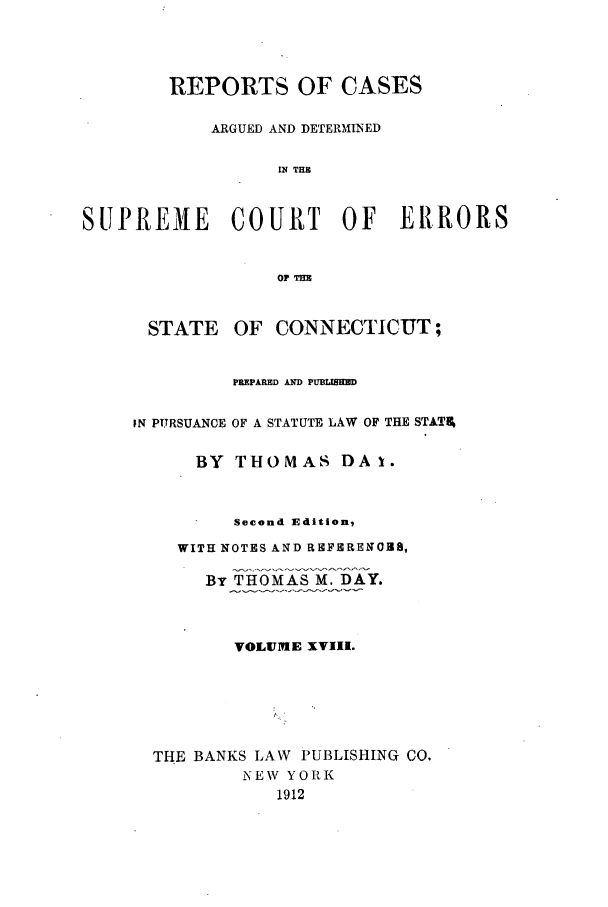 handle is hein.statereports/connrepcadsc0018 and id is 1 raw text is: REPORTS OF CASES
ARGUED AND DETERMINED
IN THE
SUPREME COURT OF ERRORS
OF TlE

STATE

OF CONNECTICUT;

PREPARED AND PUBLISHED
IN PURSUANCE OF A STATUTE LAW OF THE STATI%
BY THOMAS DA 1.
Second Edition,
WITH NOTES AND REFRRENOSB,
By THOMAS M. DAY.
VOLU1ME XVIII.
THE BANKS LAW PUBLISHING CO.
NEW YORK
1912


