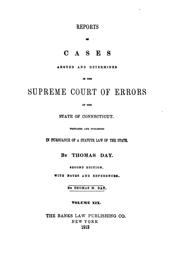 handle is hein.statereports/connrepcadsc0019 and id is 1 raw text is: REPORTS
or
CASES
ARGUED AND DETERMINED
= TI
SUPREME COURT OF ERRORS
OF T
STATE OF CONNECTICUT.
PREPARED AND PUBLISRED
IN PURSUANCE OF A STATUTE LAW OF THE STATE
By THOMAS DAY.
SECOND EDITION,
WITH NOTES AND REFERENCED.
By THOMAS M. DAY.
VOLUME XIX.
THE BANKS LAW PUBLISHING CO.
NEW YORK
1912


