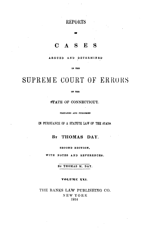 handle is hein.statereports/connrepcadsc0021 and id is 1 raw text is: REI1RTS
C AS E S
ARGUED AND DETERMINED
IN THS
SUPREME COURT OF ERRtULS
O THE

STATE OF CONNECTICUT.
PREPARED AND PUBLISHED
LN PURSUANCE OF A STATUTE LAW OF THE IA'IF.
By THOMAS DAY.
SEOOND EDITION,
WITH NOTES AND REFERENCES.
By THOMAS M. DAY.
VOLIJ1RE XXI.
THE BANKS LAW PUBLISHING CO.
NEW YORK
1914



