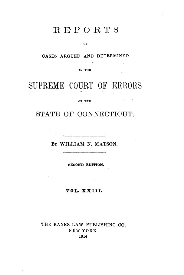 handle is hein.statereports/connrepcadsc0023 and id is 1 raw text is: REPORTS
OF
CASES ARGUED AND DETERMINED
IN THE

SUPREME COURT OF ERRORS
OF THE
STATE OF CONNECTICUT.

By WILLIAM N. MATSON.
SECOND EDITION.
VOi. XXIII.
THE BANKS LAW PUBLISHING CO.
NEW YORK
1914


