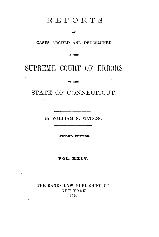 handle is hein.statereports/connrepcadsc0024 and id is 1 raw text is: RE P 0IRTS
CASES ARGUED AND DETERMINED
I4 THE

SUPREME COURT OF ERRORS
OF THE
STATE OF CONNECTICUT.

By WILLIAM N. MATSON.
SECOND EDITION.
VOL. XXIV.
THE BANKS LAW PUBLISHING CO.
NEW YORK
1914


