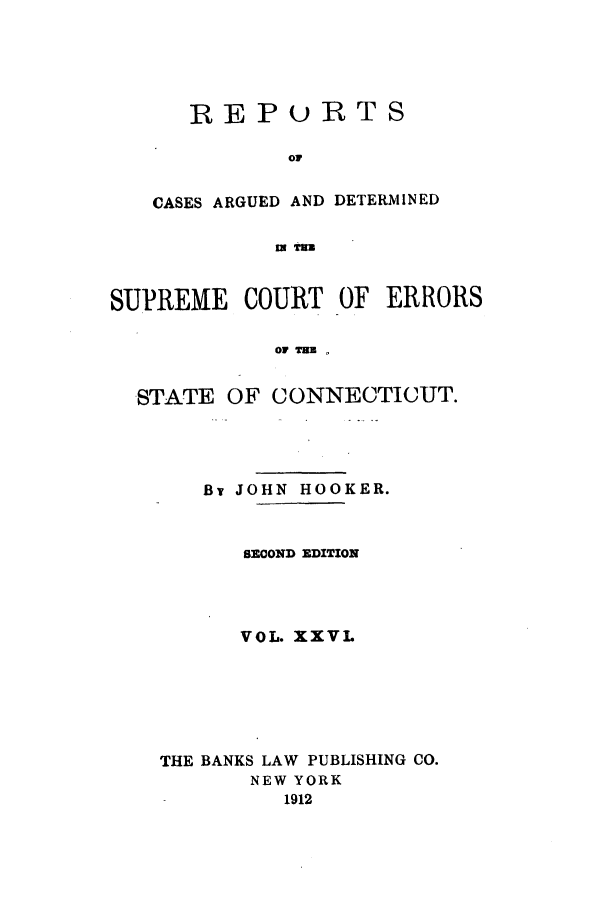 handle is hein.statereports/connrepcadsc0026 and id is 1 raw text is: REPURTS
OF
CASES ARGUED AND DETERMINED
, Tm

SUPREME COURT OF ERRORS
OF HE T
STATE OF CONNECTICUT.

By JOHN HOOKER.
SECOND EDITION
VOL. XXVL
THE BANKS LAW PUBLISHING CO.
NEW YORK
1912


