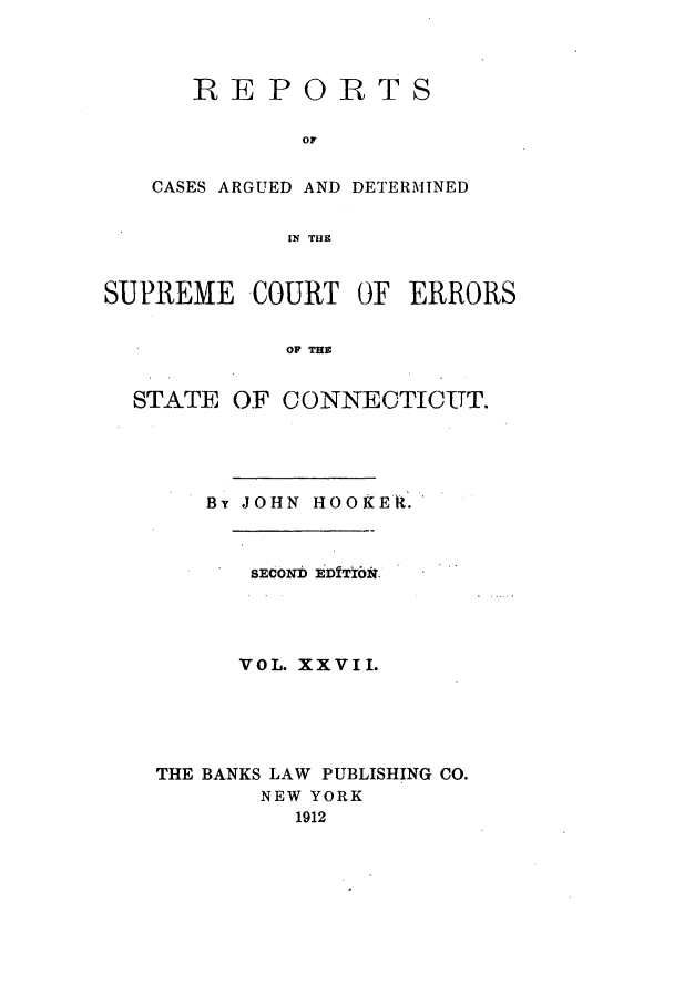 handle is hein.statereports/connrepcadsc0027 and id is 1 raw text is: REPORTS
OF
CASES ARGUED AND DETERMINED
IN THE

SUPREME COURT OF ERRORS
OF THE
STATE OF CONNECTICUT.

Brt JOHN HOOKEk.
SECOND EDfTr6k.
VOL. XXVII.
THE BANKS LAW PUBLISHING CO.
NEW YORK
1912


