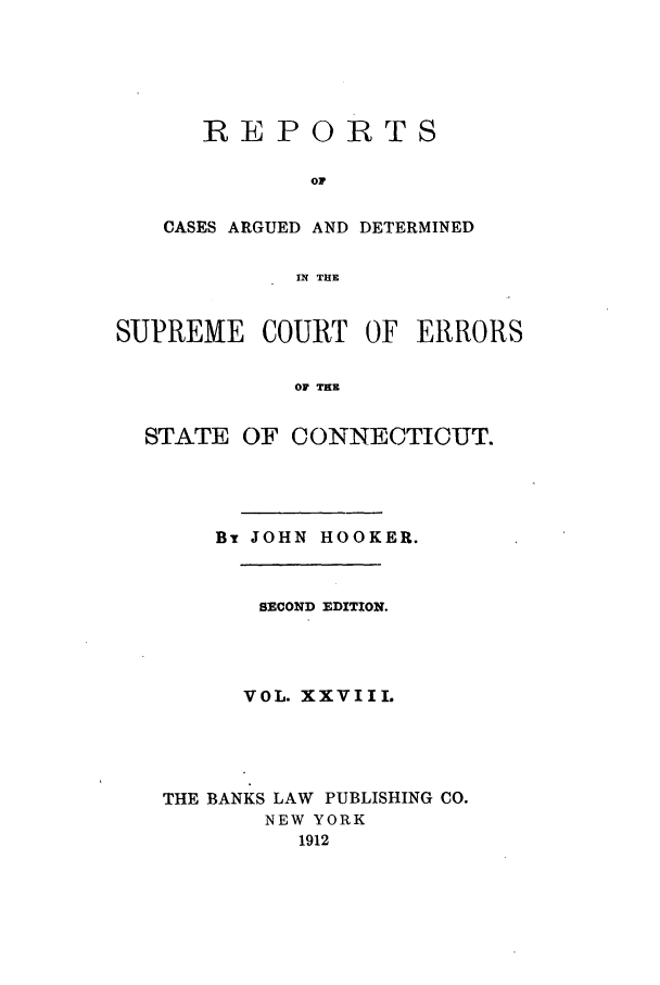handle is hein.statereports/connrepcadsc0028 and id is 1 raw text is: REPORTS
OF
CASES ARGUED AND DETERMINED
IN THE

SUPREME COURT OF ERRORS
OF THE
STATE OF CONNECTICUT.

BT JOHN HOOKER.
SECOND EDITION.
VOL. XXVIII.
THE BANKS LAW PUBLISHING CO.
NEW YORK
1912


