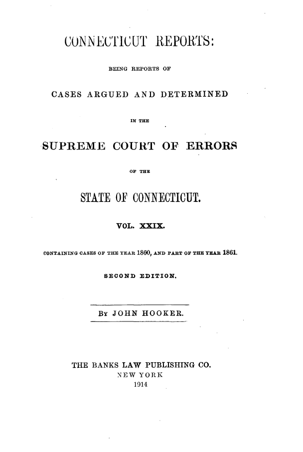handle is hein.statereports/connrepcadsc0029 and id is 1 raw text is: CONNECTICUT REPORTS:
BEING REPORTS OF
CASES ARGUED AND DETERMINED
IN THE
,SUPREME COURT OF ERRORS
OF THE
STATE OF CONNECTICUT.
VOL. XXIX.
CONTAINING CASES OF THE YEAR 1800, AND PART OF THE YEAR 1861.
SECOND EDITION.
By JOHN HOOKER.
THE BANKS LAW PUBLISHING CO.
NEW YORK
1914


