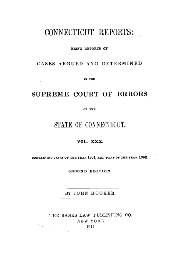 handle is hein.statereports/connrepcadsc0030 and id is 1 raw text is: CONNECTICUT REPORTS:
BEING REPORTS OF
CASES ARGUED AND DETERMINED
IN THE
SUPREME COURT OF ERRORS
OF THE
STATE OF CONINECTICUT.
VOL. XXX.
CONTAINING CA1S  OF THE YEAR 1861, AND PART OF THR YEAR 1862.
SECOND EDITION.
By JOHN HOOKER.
THE BANKS LAW PUBLISHING CO.
NEW YORK
1914


