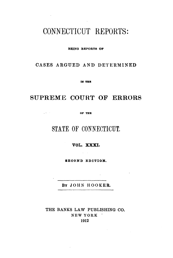 handle is hein.statereports/connrepcadsc0031 and id is 1 raw text is: CONNECTICUT REPORTS:
BEING REPORTS OF
CASES ARGUED AND DETERMINED
IN THE

SUPREME COURT

OF ERRORS

OF THE

STATE OF CONNECTICUT.
VOL. XXXI.
SECOND EDITION.

By JOHN HOOKER.

THE BANKS LAW PUBLISHING CO.
NEW YORK
1912


