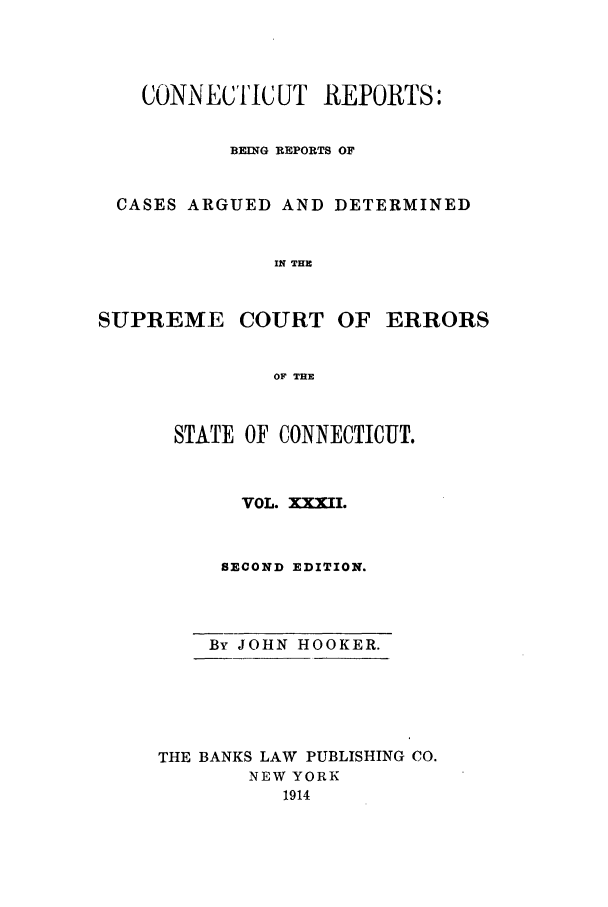 handle is hein.statereports/connrepcadsc0032 and id is 1 raw text is: CONTNECTIC UT REPORTS:
BEING REPORTS OF
CASES ARGUED AND DETERMINED
IN THE

SUPREME

COURT OF ERRORS

OF THE

STATE OF CONNECTICUT.
VOL. XXXII.
SECOND EDITION.

By JOHN HOOKER.
THE BANKS LAW PUBLISHING CO.
NEW YORK
1914



